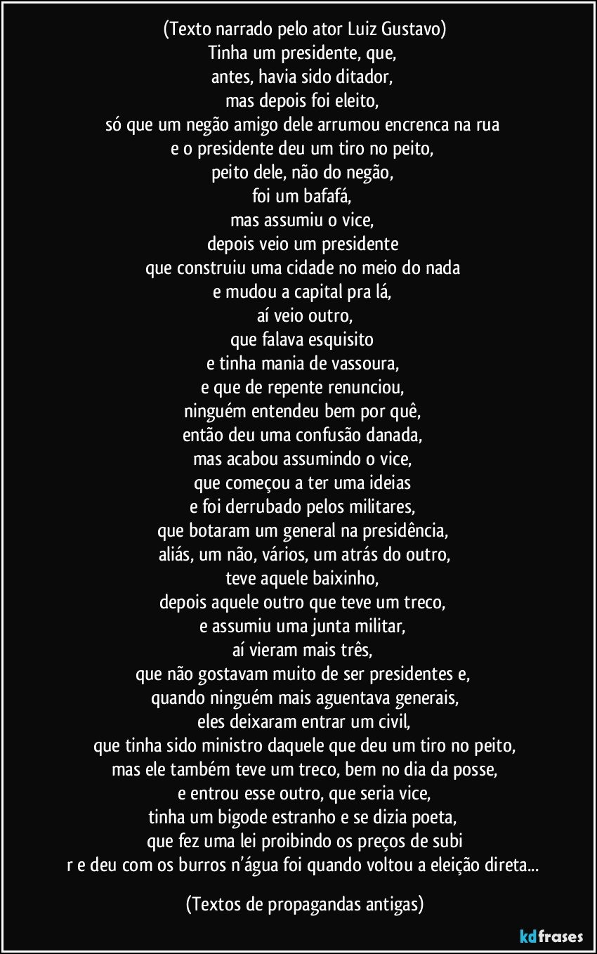 (Texto narrado pelo ator Luiz Gustavo)
Tinha um presidente, que, 
antes, havia sido ditador, 
mas depois foi eleito, 
só que um negão amigo dele arrumou encrenca na rua 
e o presidente deu um tiro no peito, 
peito dele, não do negão, 
foi um bafafá, 
mas assumiu o vice, 
depois veio um presidente 
que construiu uma cidade no meio do nada 
e mudou a capital pra lá, 
aí veio outro,
que falava esquisito 
e tinha mania de vassoura, 
e que de repente renunciou, 
ninguém entendeu bem por quê, 
então deu uma confusão danada, 
mas acabou assumindo o vice, 
que começou a ter uma ideias 
e foi derrubado pelos militares, 
que botaram um general na presidência, 
aliás, um não, vários, um atrás do outro,
teve aquele baixinho, 
depois aquele outro que teve um treco, 
e assumiu uma junta militar, 
aí vieram mais três, 
que não gostavam muito de ser presidentes e, 
quando ninguém mais aguentava generais,
 eles deixaram entrar um civil, 
que tinha sido ministro daquele que deu um tiro no peito,
mas ele também teve um treco, bem no dia da posse,
 e entrou esse outro, que seria vice, 
tinha um bigode estranho e se dizia poeta, 
que fez uma lei proibindo os preços de subi
r e deu com os burros n’água foi quando voltou a eleição direta... (Textos de propagandas antigas)