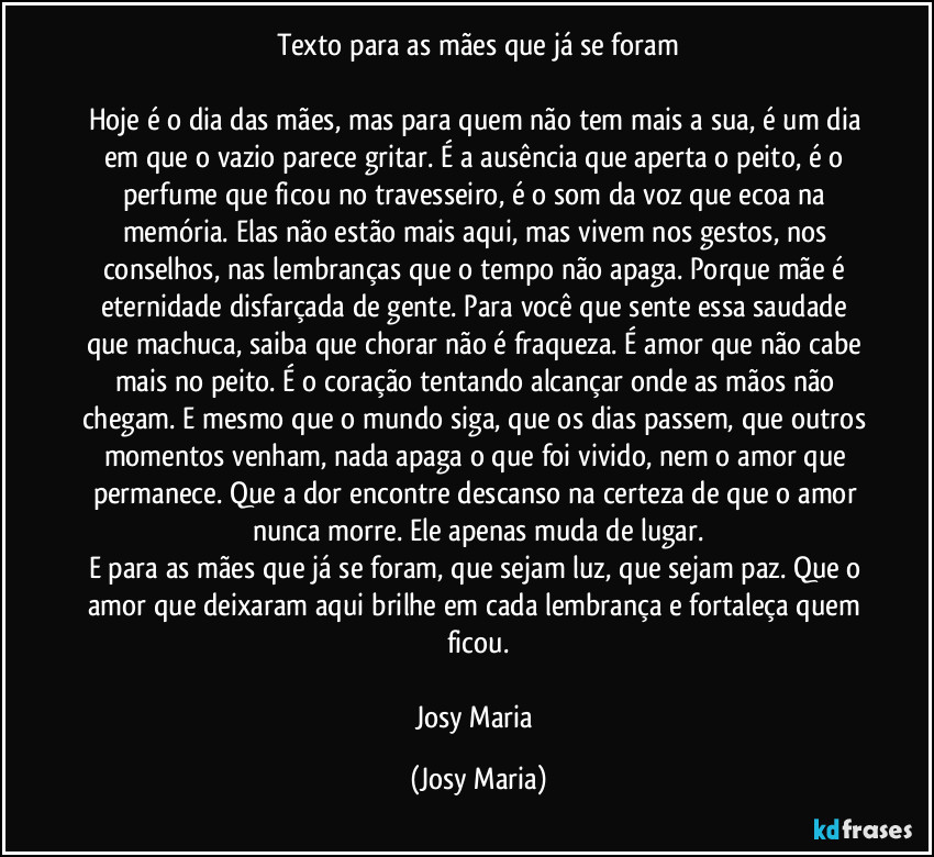Texto para as mães que já se foram

Hoje é o dia das mães, mas para quem não tem mais a sua, é um dia em que o vazio parece gritar. É a ausência que aperta o peito, é o perfume que ficou no travesseiro, é o som da voz que ecoa na memória. Elas não estão mais aqui, mas vivem nos gestos, nos conselhos, nas lembranças que o tempo não apaga. Porque mãe é eternidade disfarçada de gente. Para você que sente essa saudade que machuca, saiba que chorar não é fraqueza. É amor que não cabe mais no peito. É o coração tentando alcançar onde as mãos não chegam. E mesmo que o mundo siga, que os dias passem, que outros momentos venham, nada apaga o que foi vivido, nem o amor que permanece. Que a dor encontre descanso na certeza de que o amor nunca morre. Ele apenas muda de lugar.
E para as mães que já se foram, que sejam luz, que sejam paz. Que o amor que deixaram aqui brilhe em cada lembrança e fortaleça quem ficou.

Josy Maria (Josy Maria)
