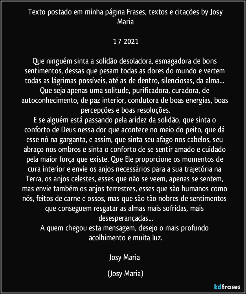 ⁠Texto postado em minha página Frases, textos e citações by Josy Maria

1/7/2021

Que ninguém sinta a solidão desoladora, esmagadora de bons sentimentos, dessas que pesam todas as dores do mundo e vertem todas as lágrimas possíveis, até as de dentro, silenciosas, da alma... Que seja apenas uma solitude, purificadora, curadora, de autoconhecimento, de paz interior, condutora de boas energias, boas percepções e boas resoluções.
E se alguém está passando pela aridez da solidão, que sinta o conforto de Deus nessa dor que acontece no meio do peito, que dá esse nó na garganta, e assim, que sinta seu afago nos cabelos, seu abraço nos ombros e sinta o conforto de se sentir amado e cuidado pela maior força que existe. Que Ele proporcione os momentos de cura interior e envie os anjos necessários para a sua trajetória na Terra, os anjos celestes, esses que não se veem, apenas se sentem, mas envie também os anjos terrestres, esses que são humanos como nós, feitos de carne e ossos, mas que são tão nobres de sentimentos que conseguem resgatar as almas mais sofridas, mais desesperançadas...
A quem chegou esta mensagem, desejo o mais profundo acolhimento e muita luz.

Josy Maria (Josy Maria)