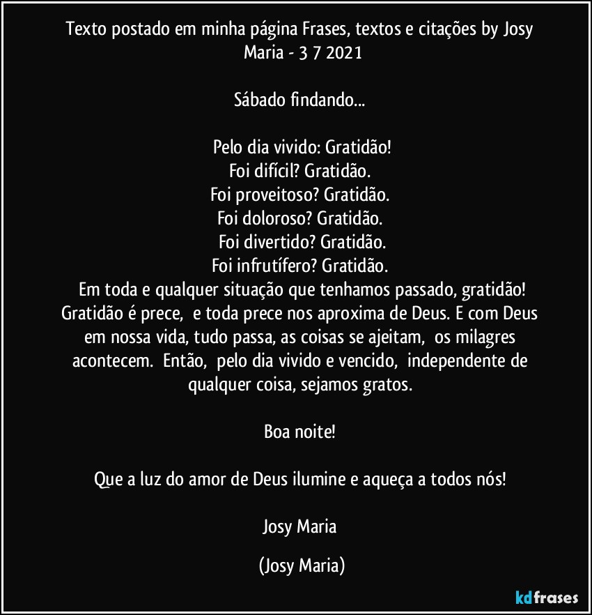 Texto postado em minha página Frases,  textos e citações by Josy Maria  - 3/7/2021

Sábado findando... 

Pelo dia vivido: Gratidão!
Foi difícil? Gratidão. 
Foi proveitoso? Gratidão. 
Foi doloroso? Gratidão. 
Foi divertido? Gratidão.
Foi infrutífero? Gratidão. 
Em toda e qualquer situação que tenhamos passado, gratidão!
Gratidão é prece,  e toda prece nos aproxima de Deus. E com Deus em nossa vida, tudo passa, as coisas se ajeitam,  os milagres acontecem.  Então,  pelo dia vivido e vencido,  independente de qualquer coisa, sejamos gratos. 

Boa noite! 

Que a luz do amor de Deus ilumine e aqueça a todos nós! 

Josy Maria (Josy Maria)