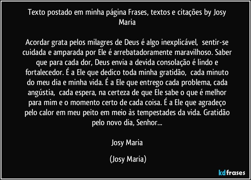 Texto postado em minha página Frases, textos e citações by Josy Maria 

Acordar grata pelos milagres de Deus é algo inexplicável,  sentir-se cuidada e amparada por Ele é arrebatadoramente maravilhoso. Saber que para cada dor, Deus envia a devida consolação é lindo e fortalecedor. É a Ele que dedico toda minha gratidão,  cada minuto do meu dia e minha vida. É a Ele que entrego cada problema, cada angústia,  cada espera, na certeza de que Ele sabe o que é melhor para mim e o momento certo de cada coisa. É a Ele que agradeço pelo calor em meu peito em meio às tempestades da vida. Gratidão pelo novo dia, Senhor... 

Josy Maria (Josy Maria)