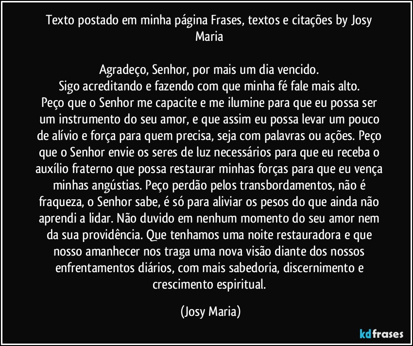 Texto postado em minha página Frases, textos e citações by Josy Maria 

Agradeço,  Senhor, por mais um dia vencido.  
Sigo acreditando e fazendo com que minha fé fale mais alto. 
Peço que o Senhor me capacite e me ilumine para que eu possa ser 
um instrumento do seu amor, e que assim eu possa levar um pouco de alívio e força para quem precisa, seja com palavras ou ações.  Peço que o Senhor envie os seres de luz necessários para que eu receba o auxílio fraterno que possa restaurar minhas forças para que eu vença minhas angústias. Peço perdão pelos transbordamentos, não é fraqueza,  o Senhor sabe, é só para aliviar os pesos do que ainda não aprendi a lidar.  Não duvido em nenhum momento do seu amor nem da sua providência.  Que tenhamos uma noite restauradora e que nosso amanhecer nos traga uma nova visão diante dos nossos enfrentamentos diários,  com mais sabedoria,  discernimento e crescimento espiritual. (Josy Maria)