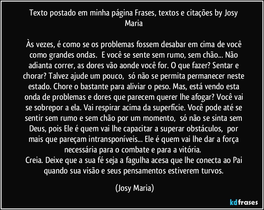 Texto postado em minha página Frases,  textos e citações by Josy Maria 

Às vezes, é como se os problemas fossem desabar em cima de você como grandes ondas.  E você se sente sem rumo, sem chão... Não adianta correr, as dores vão aonde você for. O que fazer? Sentar e chorar? Talvez ajude um pouco,  só não se permita permanecer neste estado. Chore o bastante para aliviar o peso. Mas, está vendo esta onda de problemas e dores que parecem querer lhe afogar? Você vai se sobrepor a ela. Vai respirar acima da superfície. Você pode até se sentir sem rumo e sem chão por um momento,  só não se sinta sem Deus, pois Ele é quem vai lhe capacitar a superar obstáculos,  por mais que pareçam intransponíveis... Ele é quem vai lhe dar a força necessária para o combate e para a vitória.  
Creia. Deixe que a sua fé seja a fagulha acesa que lhe conecta ao Pai quando sua visão e seus pensamentos estiverem turvos. (Josy Maria)