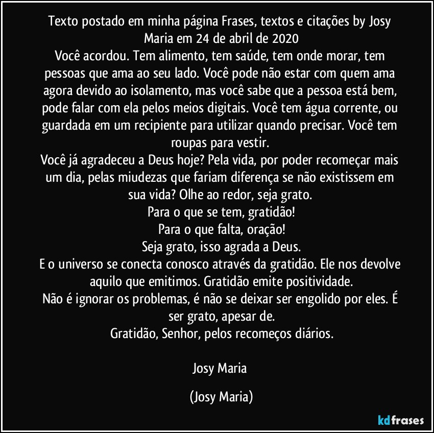 Texto postado em minha página Frases,  textos e citações by Josy Maria em 24 de abril de 2020
Você acordou. Tem alimento, tem saúde, tem onde morar, tem pessoas que ama ao seu lado. Você pode não estar com quem ama agora devido ao isolamento, mas você sabe que a pessoa está bem, pode falar com ela pelos meios digitais. Você tem água corrente, ou guardada em um recipiente para utilizar quando precisar. Você tem roupas para vestir. 
Você já agradeceu a Deus hoje? Pela vida, por poder recomeçar mais um dia, pelas miudezas que fariam diferença se não existissem em sua vida? Olhe ao redor, seja grato. 
Para o que se tem, gratidão!
Para o que falta, oração!
Seja grato, isso agrada a Deus.
E o universo se conecta conosco através da gratidão. Ele nos devolve aquilo que emitimos. Gratidão emite positividade.
Não é ignorar os problemas, é não se deixar ser engolido por eles. É ser grato, apesar de.
Gratidão, Senhor, pelos recomeços diários.

Josy Maria (Josy Maria)