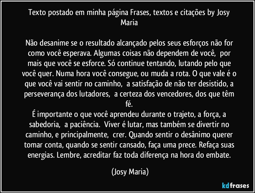 Texto postado em minha página Frases, textos e citações by Josy Maria 

Não desanime se o resultado alcançado pelos seus esforços não for como você esperava. Algumas coisas não dependem de você,  por mais que você se esforce. Só continue tentando, lutando pelo que você quer. Numa hora você consegue, ou muda a rota. O que vale é o que você vai sentir no caminho,  a satisfação de não ter desistido, a perseverança dos lutadores,  a certeza dos vencedores, dos que têm fé. 
É importante o que você aprendeu durante o trajeto, a força, a sabedoria,  a paciência.  Viver é lutar, mas também se divertir no caminho, e principalmente,  crer. Quando sentir o desânimo querer tomar conta, quando se sentir cansado, faça uma prece. Refaça suas energias. Lembre, acreditar faz toda diferença na hora do embate. (Josy Maria)