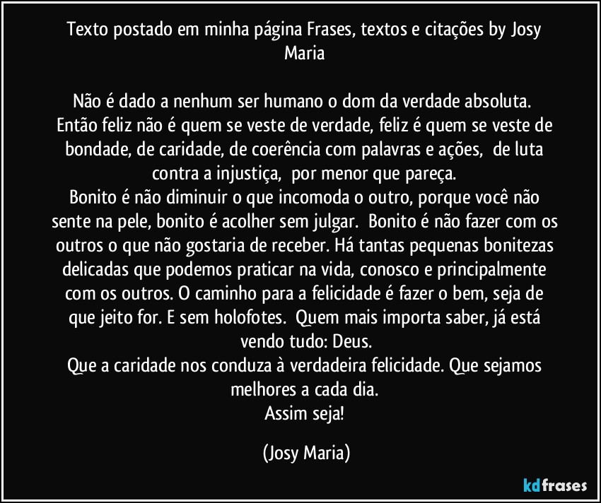 Texto postado em minha página Frases, textos e citações by Josy Maria 

Não é dado a nenhum ser humano o dom da verdade absoluta.  Então feliz não é quem se veste de verdade, feliz é quem se veste de bondade, de caridade, de coerência com palavras e ações,  de luta contra a injustiça,  por menor que pareça. 
Bonito é não diminuir o que incomoda o outro, porque você não sente na pele, bonito é acolher sem julgar.  Bonito é não fazer com os outros o que não gostaria de receber. Há tantas pequenas bonitezas delicadas que podemos praticar na vida, conosco e principalmente com os outros. O caminho para a felicidade é fazer o bem, seja de que jeito for. E sem holofotes.  Quem mais importa saber, já está vendo tudo: Deus.
Que a caridade nos conduza à verdadeira felicidade. Que sejamos melhores a cada dia. 
Assim seja! (Josy Maria)