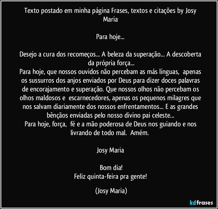 Texto postado em minha página Frases,  textos e citações by Josy Maria 

Para hoje... 

Desejo a cura dos recomeços... A beleza da superação... A descoberta da própria força...
Para hoje, que nossos ouvidos não percebam as más línguas,  apenas os sussurros dos anjos enviados por Deus para dizer doces palavras de encorajamento e superação. Que nossos olhos não percebam os olhos maldosos e  escarnecedores, apenas os pequenos milagres que nos salvam diariamente dos nossos enfrentamentos... E as grandes bênçãos enviadas pelo nosso divino pai celeste... 
Para hoje, força,  fé e a mão poderosa de Deus nos guiando e nos livrando de todo mal.  Amém.  

Josy Maria 

Bom dia!
Feliz quinta-feira pra gente! (Josy Maria)