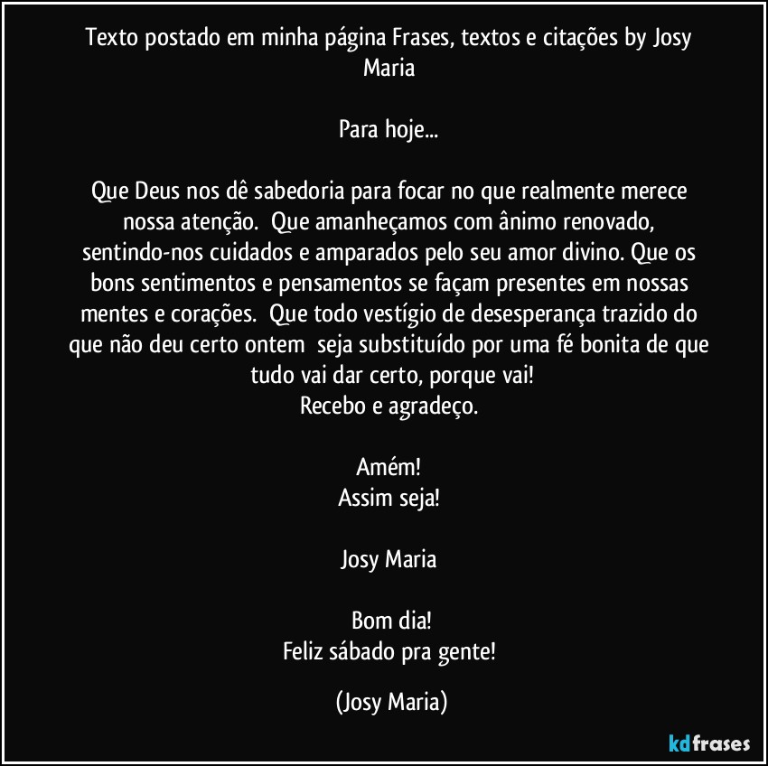 Texto postado em minha página Frases,  textos e citações by Josy Maria 

Para hoje... 

Que Deus nos dê sabedoria para focar no que realmente merece nossa atenção.  Que amanheçamos com ânimo renovado, sentindo-nos cuidados e amparados pelo seu amor divino. Que os bons sentimentos e pensamentos se façam presentes em nossas mentes e corações.  Que todo vestígio de desesperança trazido do que não deu certo ontem  seja substituído por uma fé bonita de que tudo vai dar certo, porque vai!
Recebo e agradeço. 

Amém! 
Assim seja! 

Josy Maria 

Bom dia!
Feliz sábado pra gente! (Josy Maria)