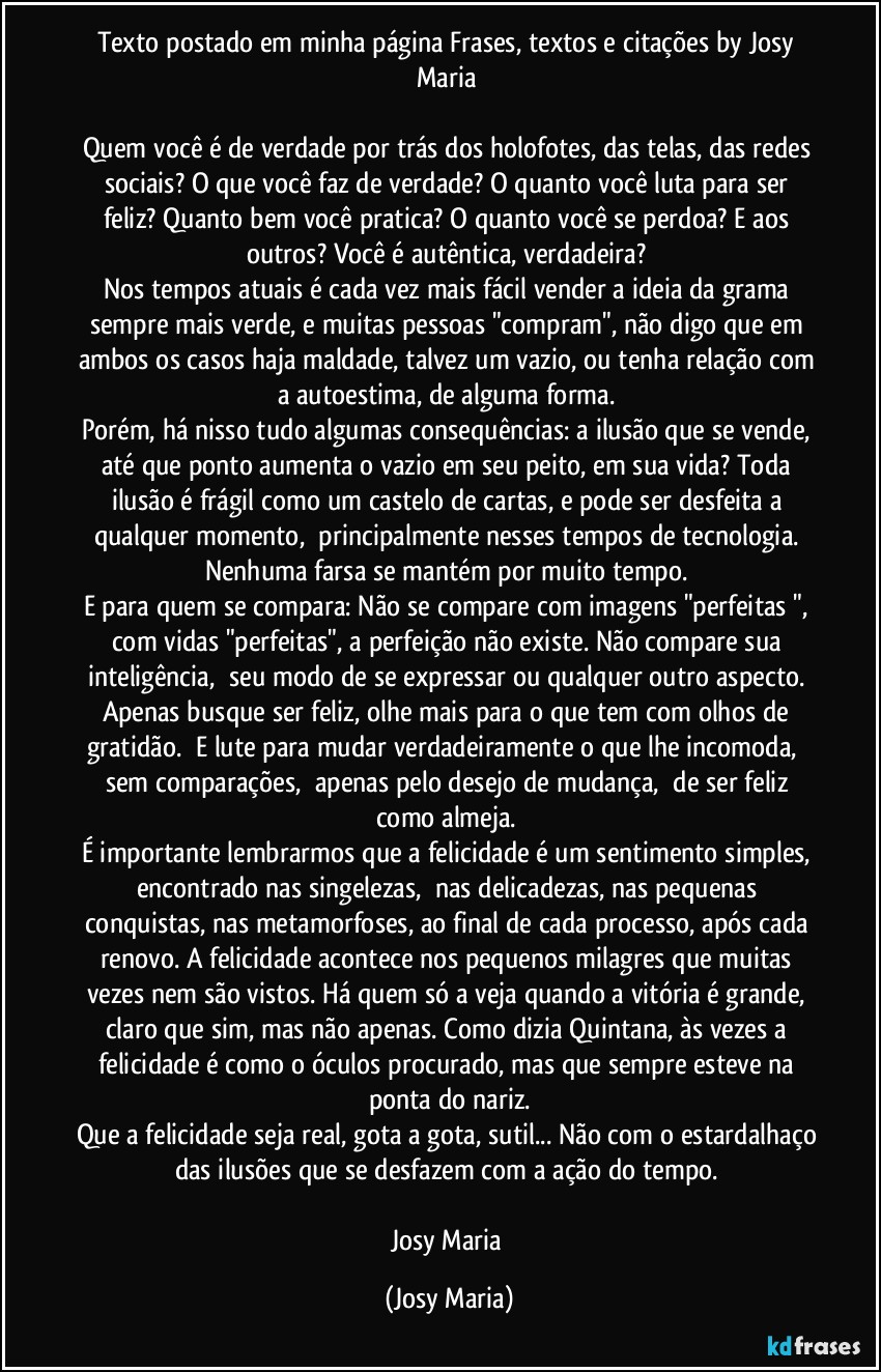 Texto postado em minha página Frases, textos e citações by Josy Maria 

Quem você é de verdade por trás dos holofotes, das telas, das redes sociais? O que você faz de verdade? O quanto você luta para ser feliz? Quanto bem você pratica? O quanto você se perdoa? E aos outros? Você é autêntica, verdadeira? 
Nos tempos atuais é cada vez mais fácil vender a ideia da grama sempre mais verde, e muitas pessoas "compram", não digo que em ambos os casos haja maldade, talvez um vazio, ou tenha relação com a autoestima, de alguma forma. 
Porém, há nisso tudo algumas consequências: a ilusão que se vende, até que ponto aumenta o vazio em seu peito, em sua vida? Toda ilusão é frágil como um castelo de cartas, e pode ser desfeita a qualquer momento,  principalmente nesses tempos de tecnologia. Nenhuma farsa se mantém por muito tempo. 
E para quem se compara: Não se compare com imagens "perfeitas ", com vidas "perfeitas", a perfeição não existe. Não compare sua inteligência,  seu modo de se expressar ou qualquer outro aspecto. Apenas busque ser feliz, olhe mais para o que tem com olhos de gratidão.  E lute para mudar verdadeiramente o que lhe incomoda,  sem comparações,  apenas pelo desejo de mudança,  de ser feliz como almeja. 
É importante lembrarmos que a felicidade é um sentimento simples, encontrado nas singelezas,  nas delicadezas, nas pequenas conquistas, nas metamorfoses, ao final de cada processo, após cada renovo. A felicidade acontece nos pequenos milagres que muitas vezes nem são vistos. Há quem só a veja quando a vitória é grande, claro que sim, mas não apenas. Como dizia Quintana, às vezes a felicidade é como o óculos procurado, mas que sempre esteve na ponta do nariz.
Que a felicidade seja real, gota a gota, sutil... Não com o estardalhaço das ilusões que se desfazem com a ação do tempo. 

Josy Maria (Josy Maria)