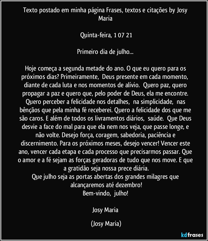 Texto postado em minha página Frases,  textos e citações by Josy Maria 

Quinta-feira,  1/07/21

Primeiro dia de julho... 

Hoje começa a segunda metade do ano. O que eu quero para os próximos dias? Primeiramente,  Deus presente em cada momento,  diante de cada luta e nos momentos de alívio.  Quero paz, quero propagar a paz e quero que, pelo poder de Deus, ela me encontre. Quero perceber a felicidade nos detalhes,  na simplicidade,  nas bênçãos que pela minha fé receberei. Quero a felicidade dos que me são caros. E além de todos os livramentos diários,  saúde.  Que Deus desvie a face do mal para que ela nem nos veja, que passe longe, e não volte. Desejo força, coragem, sabedoria, paciência e discernimento. Para os próximos meses, desejo vencer! Vencer este ano, vencer cada etapa e cada processo que precisarmos passar. Que o amor e a fé sejam as forças geradoras de tudo que nos move. E que a gratidão seja nossa prece diária.
Que julho seja as portas abertas dos grandes milagres que alcançaremos até dezembro!
Bem-vindo,  julho! 

Josy Maria (Josy Maria)