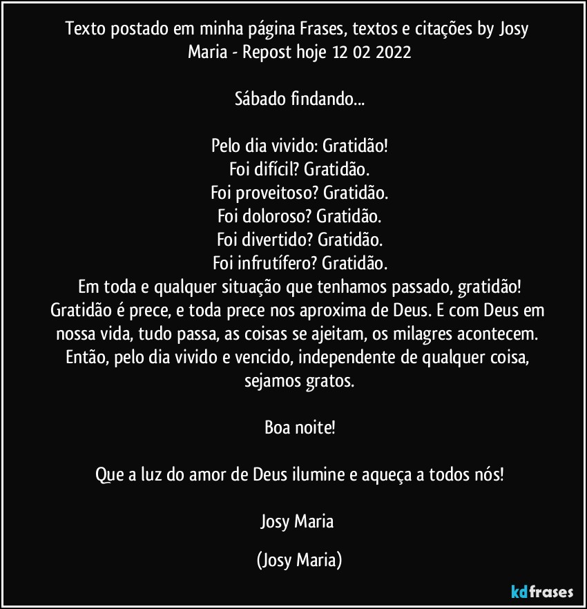 Texto postado em minha página Frases, textos e citações by Josy Maria - Repost hoje 12/02/2022

Sábado findando...

Pelo dia vivido: Gratidão!
Foi difícil? Gratidão.
Foi proveitoso? Gratidão.
Foi doloroso? Gratidão.
Foi divertido? Gratidão.
Foi infrutífero? Gratidão.
Em toda e qualquer situação que tenhamos passado, gratidão!
Gratidão é prece, e toda prece nos aproxima de Deus. E com Deus em nossa vida, tudo passa, as coisas se ajeitam, os milagres acontecem. Então, pelo dia vivido e vencido, independente de qualquer coisa, sejamos gratos.

Boa noite!

Que a luz do amor de Deus ilumine e aqueça a todos nós!

Josy Maria (Josy Maria)