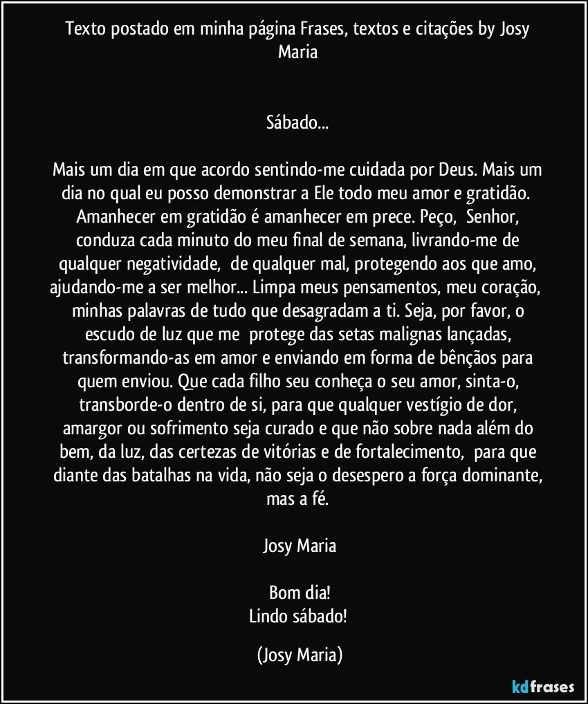 Texto postado em minha página Frases, textos e citações by Josy Maria 


Sábado... 

Mais um dia em que acordo sentindo-me cuidada por Deus. Mais um dia no qual eu posso demonstrar a Ele todo meu amor e gratidão.  Amanhecer em gratidão é amanhecer em prece. Peço,  Senhor, conduza cada minuto do meu final de semana, livrando-me de qualquer negatividade,  de qualquer mal, protegendo aos que amo, ajudando-me a ser melhor... Limpa meus pensamentos, meu coração,  minhas palavras de tudo que desagradam a ti. Seja, por favor, o escudo de luz que me  protege das setas malignas lançadas, transformando-as em amor e enviando em forma de bênçãos para quem enviou. Que cada filho seu conheça o seu amor, sinta-o, transborde-o dentro de si, para que qualquer vestígio de dor, amargor ou sofrimento seja curado e que não sobre nada além do bem, da luz, das certezas de vitórias e de fortalecimento,  para que diante das batalhas na vida, não seja o desespero a força dominante, mas a fé. 

Josy Maria

Bom dia!
Lindo sábado! (Josy Maria)