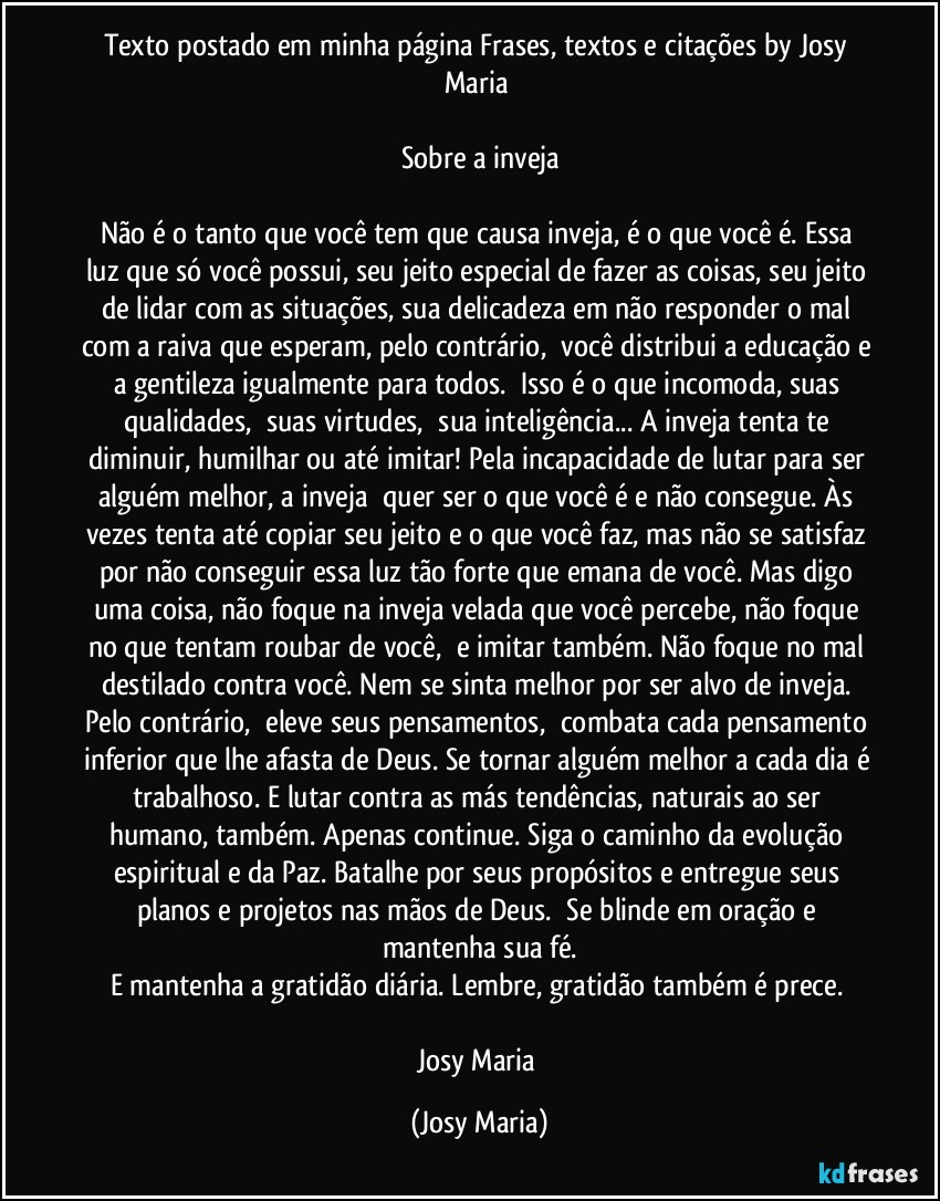 Texto postado em minha página Frases,  textos e citações by Josy Maria 

Sobre a inveja

Não é o tanto que você tem que causa inveja, é o que você é. Essa luz que só você possui, seu jeito especial de fazer as coisas, seu jeito de lidar com as situações, sua delicadeza em não responder o mal com a raiva que esperam, pelo contrário,  você distribui a educação e a gentileza igualmente para todos.  Isso é o que incomoda, suas qualidades,  suas virtudes,  sua inteligência... A inveja tenta te diminuir, humilhar ou até imitar! Pela incapacidade de lutar para ser alguém melhor, a inveja  quer ser o que você é e não consegue. Às vezes tenta até copiar seu jeito e o que você faz, mas não se satisfaz por não conseguir essa luz tão forte que emana de você. Mas digo uma coisa, não foque na inveja velada que você percebe, não foque no que tentam roubar de você,  e imitar também. Não foque no mal destilado contra você. Nem se sinta melhor por ser alvo de inveja. Pelo contrário,  eleve seus pensamentos,  combata cada pensamento inferior que lhe afasta de Deus. Se tornar alguém melhor a cada dia é trabalhoso. E lutar contra as más tendências, naturais ao ser humano, também. Apenas continue. Siga o caminho da evolução espiritual e da Paz. Batalhe por seus propósitos e entregue seus planos e projetos nas mãos de Deus.  Se blinde em oração e mantenha sua fé.
E mantenha a gratidão diária. Lembre, gratidão também é prece. 

Josy Maria (Josy Maria)