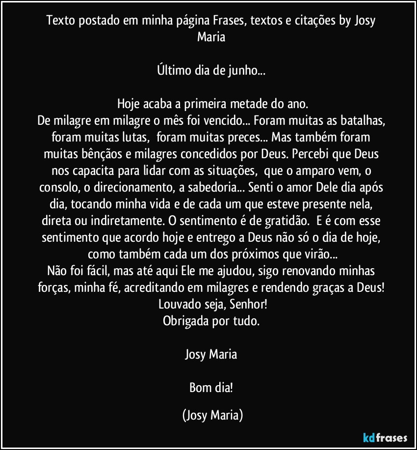 Texto postado em minha página Frases, textos e citações by Josy Maria 

Último dia de junho... 

Hoje acaba a primeira metade do ano.
De milagre em milagre o mês foi vencido... Foram muitas as batalhas, foram muitas lutas,  foram muitas preces... Mas também foram muitas bênçãos e milagres concedidos por Deus. Percebi que Deus nos capacita para lidar com as situações,  que o amparo vem, o consolo, o direcionamento, a sabedoria... Senti o amor Dele dia após dia, tocando minha vida e de cada um que esteve presente nela, direta ou indiretamente. O sentimento é de gratidão.  E é com esse sentimento que acordo hoje e entrego a Deus não só o dia de hoje, como também cada um dos próximos que virão...
Não foi fácil, mas até aqui Ele me ajudou, sigo renovando minhas forças, minha fé, acreditando em milagres e rendendo graças a Deus! Louvado seja, Senhor!
Obrigada por tudo. 

Josy Maria 

Bom dia! (Josy Maria)