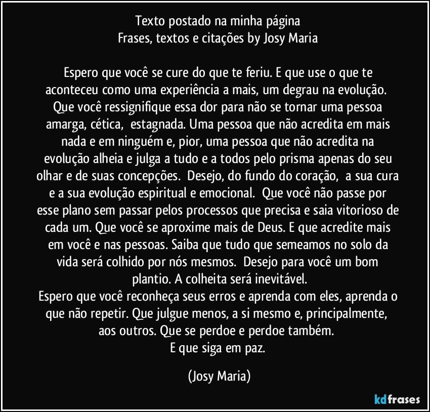 Texto postado na minha página 
Frases, textos e citações by Josy Maria 

Espero que você se cure do que te feriu. E que use o que te aconteceu como uma experiência a mais, um degrau na evolução.  Que você ressignifique essa dor para não se tornar uma pessoa amarga, cética,  estagnada. Uma pessoa que não acredita em mais nada e em ninguém e, pior, uma pessoa que não acredita na evolução alheia e julga a tudo e a todos pelo prisma apenas do seu olhar e de suas concepções.  Desejo, do fundo do coração,  a sua cura e a sua evolução espiritual e emocional.  Que você não passe por esse plano sem passar pelos processos que precisa e saia vitorioso de cada um. Que você se aproxime mais de Deus. E que acredite mais em você e nas pessoas. Saiba que tudo que semeamos no solo da vida será colhido por nós mesmos.  Desejo para você um bom plantio. A colheita será inevitável.
Espero que você reconheça seus erros e aprenda com eles, aprenda o que não repetir. Que julgue menos, a si mesmo e, principalmente,  aos outros. Que se perdoe e perdoe também.  
E que siga em paz. (Josy Maria)