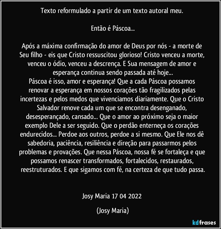 Texto reformulado a partir de um texto autoral meu. 

Então é Páscoa...

Após a máxima confirmação do amor de Deus por nós - a morte de Seu filho - eis que Cristo ressuscitou glorioso! Cristo venceu a morte, venceu o ódio, venceu a descrença. E Sua mensagem de amor e esperança continua sendo passada até hoje...
Páscoa é isso, amor e esperança! Que a cada Páscoa possamos renovar a esperança em nossos corações tão fragilizados pelas  incertezas e pelos medos que vivenciamos diariamente.  Que o Cristo Salvador renove cada um que se encontra desenganado, desesperançado, cansado... Que o amor ao próximo seja o maior exemplo Dele a ser seguido. Que o perdão enterneça os corações endurecidos... Perdoe aos outros, perdoe a si mesmo. Que Ele nos dê sabedoria, paciência, resiliência e direção para passarmos pelos problemas e provações. Que nessa Páscoa, nossa fé se fortaleça e que possamos renascer transformados, fortalecidos, restaurados, reestruturados. E que sigamos com fé, na certeza de que tudo passa.


Josy Maria 17/04/2022 (Josy Maria)