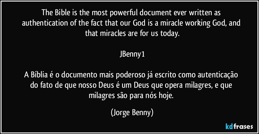 The Bible is the most powerful document ever written as authentication of the fact that our God is a miracle working God, and that miracles are for us today.

JBenny1

A Bíblia é o documento mais poderoso já escrito como autenticação do fato de que nosso Deus é um Deus que opera milagres, e que milagres são para nós hoje. (Jorge Benny)