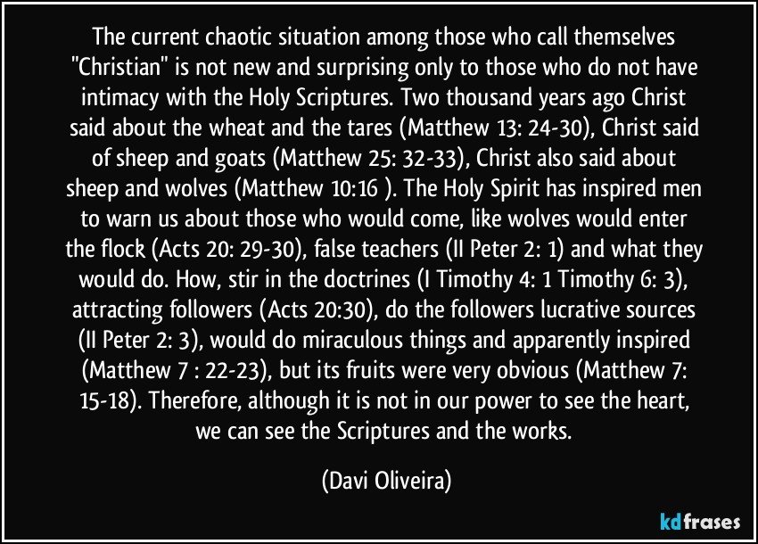 The current chaotic situation among those who call themselves "Christian" is not new and surprising only to those who do not have intimacy with the Holy Scriptures. Two thousand years ago Christ said about the wheat and the tares (Matthew 13: 24-30), Christ said of sheep and goats (Matthew 25: 32-33), Christ also said about sheep and wolves (Matthew 10:16 ). The Holy Spirit has inspired men to warn us about those who would come, like wolves would enter the flock (Acts 20: 29-30), false teachers (II Peter 2: 1) and what they would do. How, stir in the doctrines (I Timothy 4: 1 Timothy 6: 3), attracting followers (Acts 20:30), do the followers lucrative sources (II Peter 2: 3), would do miraculous things and apparently inspired (Matthew 7 : 22-23), but its fruits were very obvious (Matthew 7: 15-18). Therefore, although it is not in our power to see the heart, we can see the Scriptures and the works. (Davi Oliveira)