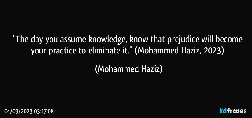 "The day you assume knowledge, know that prejudice will become your practice to eliminate it." (Mohammed Haziz, 2023) (Mohammed Haziz)