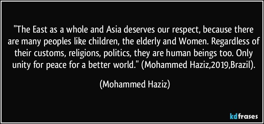 "The East as a whole and Asia deserves our respect, because there are many peoples like children, the elderly and Women. Regardless of their customs, religions, politics, they are human beings too. Only unity for peace for a better world." (Mohammed Haziz,2019,Brazil). (Mohammed Haziz)