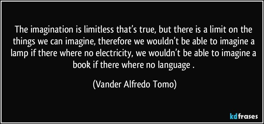 The imagination is limitless that’s true, but there is a limit on the things we can imagine, therefore we wouldn’t be able to imagine a lamp if there where no electricity, we wouldn’t be able to imagine a book if there where no language . (Vander Alfredo Tomo)
