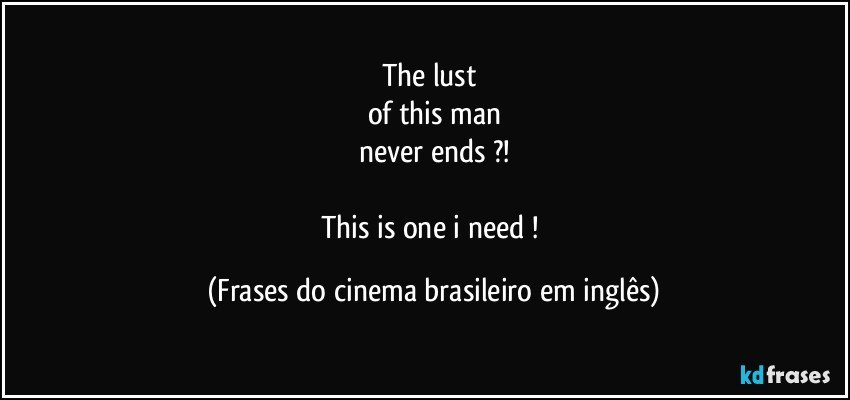 The lust 
of this man
never ends ?!

This is one i need ! (Frases do cinema brasileiro em inglês)