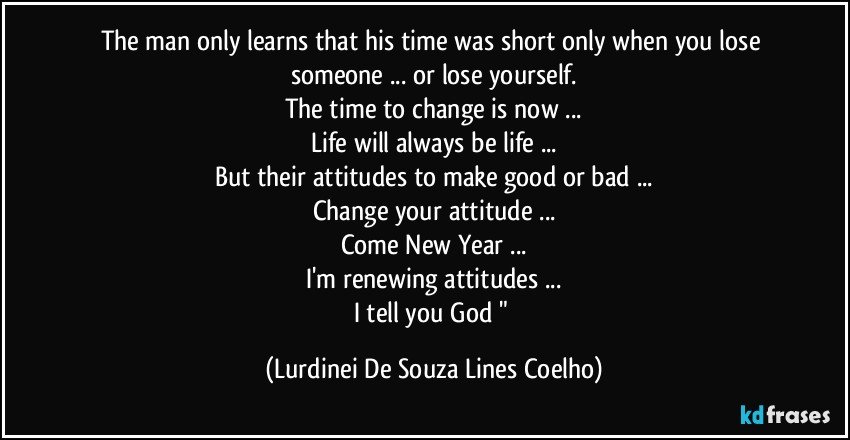 The man only learns that his time was short only when you lose someone ... or lose yourself.
The time to change is now ...
Life will always be life ...
But their attitudes to make good or bad ...
Change your attitude ...
Come New Year ...
I'm renewing attitudes ...
I tell you God " (Lurdinei De Souza Lines Coelho)