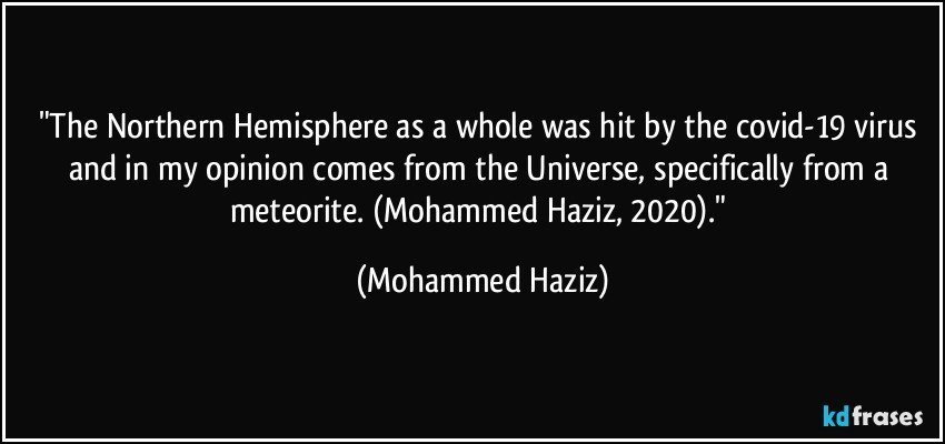 "The Northern Hemisphere as a whole was hit by the covid-19 virus and in my opinion comes from the Universe, specifically from a meteorite. (Mohammed Haziz, 2020)." (Mohammed Haziz)