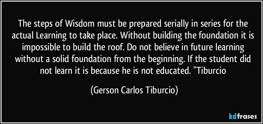 The steps of Wisdom must be prepared serially in series for the actual Learning to take place. Without building the foundation it is impossible to build the roof. Do not believe in future learning without a solid foundation from the beginning. If the student did not learn it is because he is not educated. ''Tiburcio (Gerson Carlos Tiburcio)