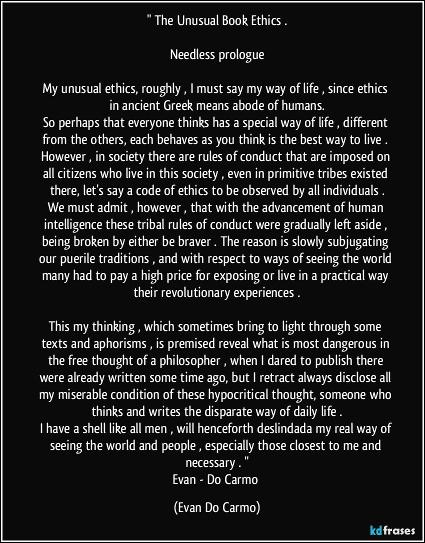 " The Unusual Book Ethics .

Needless prologue

My unusual ethics, roughly , I must say my way of life , since ethics in ancient Greek means abode of humans.
So perhaps that everyone thinks has a special way of life , different from the others, each behaves as you think is the best way to live . However , in society there are rules of conduct that are imposed on all citizens who live in this society , even in primitive tribes existed there, let's say a code of ethics to be observed by all individuals .
We must admit , however , that with the advancement of human intelligence these tribal rules of conduct were gradually left aside , being broken by either be braver . The reason is slowly subjugating our puerile traditions , and with respect to ways of seeing the world many had to pay a high price for exposing or live in a practical way their revolutionary experiences .

This my thinking , which sometimes bring to light through some texts and aphorisms , is premised reveal what is most dangerous in the free thought of a philosopher , when I dared to publish there were already written some time ago, but I retract always disclose all my miserable condition of these hypocritical thought, someone who thinks and writes the disparate way of daily life .
I have a shell like all men , will henceforth deslindada my real way of seeing the world and people , especially those closest to me and necessary . "
Evan - Do Carmo (Evan Do Carmo)