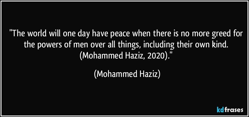 "The world will one day have peace when there is no more greed for the powers of men over all things, including their own kind. (Mohammed Haziz, 2020)." (Mohammed Haziz)