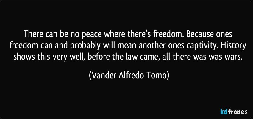 There can be no peace where there’s freedom.  Because ones freedom can and probably will mean another ones captivity. History shows this very well, before the law came, all there was was wars. (Vander Alfredo Tomo)