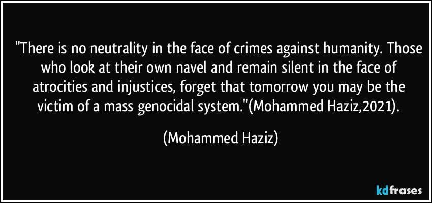 "There is no neutrality in the face of crimes against humanity. Those who look at their own navel and remain silent in the face of atrocities and injustices, forget that tomorrow you may be the victim of a mass genocidal system."(Mohammed Haziz,2021). (Mohammed Haziz)