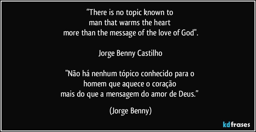 “There is no topic known to 
man that warms the heart 
more than the message of the love of God".

Jorge Benny Castilho

"Não há nenhum tópico conhecido para o 
homem que aquece o coração 
mais do que a mensagem do amor de Deus.” (Jorge Benny)