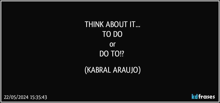 THINK ABOUT IT...
TO DO
or
DO TO!? (KABRAL ARAUJO)