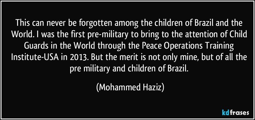 This can never be forgotten among the children of Brazil and the World. I was the first pre-military to bring to the attention of Child Guards in the World through the Peace Operations Training Institute-USA in 2013. But the merit is not only mine, but of all the pre military and children of Brazil. (Mohammed Haziz)