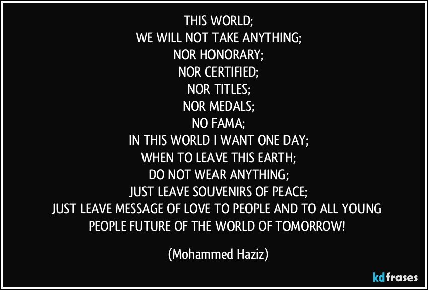 THIS WORLD;
WE WILL NOT TAKE ANYTHING;
NOR HONORARY;
NOR CERTIFIED;
NOR TITLES;
NOR MEDALS;
NO FAMA;
IN THIS WORLD I WANT ONE DAY;
WHEN TO LEAVE THIS EARTH;
DO NOT WEAR ANYTHING;
JUST LEAVE SOUVENIRS OF PEACE;
JUST LEAVE MESSAGE OF LOVE TO PEOPLE AND TO ALL YOUNG PEOPLE FUTURE OF THE WORLD OF TOMORROW! (Mohammed Haziz)