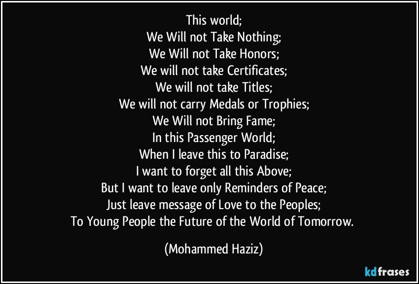 This world;
We Will not Take Nothing;
We Will not Take Honors;
We will not take Certificates;
We will not take Titles;
We will not carry Medals or Trophies;
We Will not Bring Fame;
In this Passenger World;
When I leave this to Paradise;
I want to forget all this Above;
But I want to leave only Reminders of Peace;
Just leave message of Love to the Peoples;
To Young People the Future of the World of Tomorrow. (Mohammed Haziz)