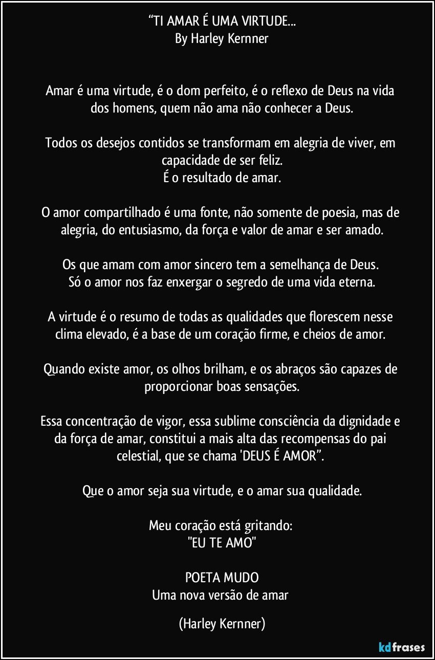 “TI AMAR É UMA VIRTUDE...
By Harley Kernner


Amar é uma virtude, é o dom perfeito, é o reflexo de Deus na vida dos homens, quem não ama não conhecer a Deus.

Todos os desejos contidos se transformam em alegria de viver, em capacidade de ser feliz.
É o resultado de amar.

O amor compartilhado é uma fonte, não somente de poesia, mas de alegria, do entusiasmo, da força e valor de amar e ser amado.

Os que amam com amor sincero tem a semelhança de Deus. 
Só o amor nos faz enxergar o segredo de uma vida eterna.

A virtude é o resumo de todas as qualidades que florescem nesse clima elevado, é a base de um coração firme, e cheios de amor. 

Quando existe amor, os olhos brilham, e os abraços são capazes de proporcionar boas sensações.

Essa concentração de vigor, essa sublime consciência da dignidade e da força de amar, constitui a mais alta das recompensas do pai celestial, que se chama 'DEUS É AMOR”. 

Que o amor seja sua virtude, e o amar sua qualidade.

Meu coração está gritando: 
"EU TE AMO"

POETA MUDO
Uma nova versão de amar (Harley Kernner)