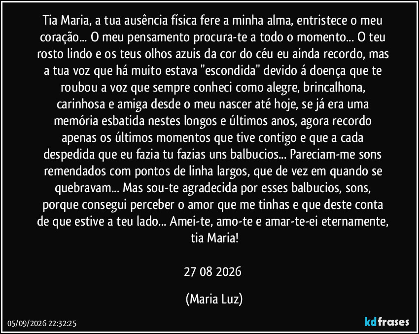 Tia Maria, a tua ausência física fere a minha alma, entristece o meu coração... O meu pensamento procura-te a todo o momento... O teu rosto lindo e os teus olhos azuis da cor do céu eu ainda recordo, mas a tua voz que há muito estava "escondida" devido á doença que te roubou a voz que sempre conheci como alegre, brincalhona, carinhosa e amiga desde o meu nascer até hoje, se já era uma memória esbatida nestes longos e últimos anos, agora recordo apenas os últimos momentos que tive contigo e que a cada despedida que eu fazia tu fazias uns balbucios... Pareciam-me sons remendados com pontos de linha largos, que de vez em quando se quebravam... Mas sou-te agradecida por esses balbucios, sons, porque consegui perceber o amor que me tinhas e que deste conta de que estive a teu lado... Amei-te, amo-te e amar-te-ei eternamente, tia Maria!

27/08/2026 (Maria Luz)