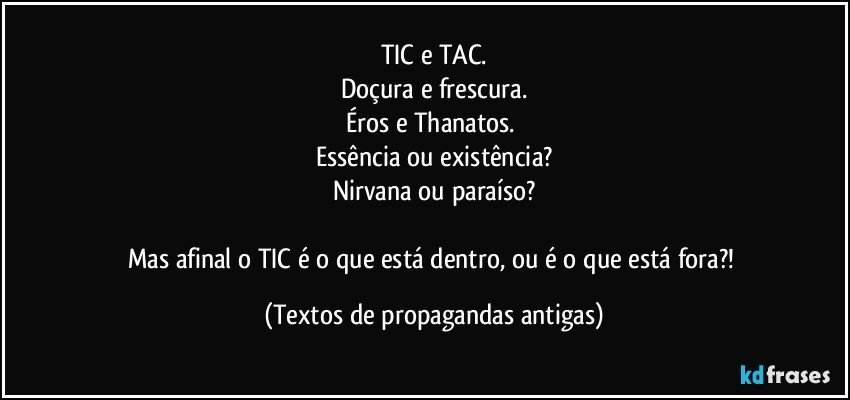 TIC e TAC.
Doçura e frescura.
Éros e Thanatos. 
Essência ou existência?
Nirvana ou paraíso?

Mas afinal o TIC é o que está dentro, ou é o que está fora?! (Textos de propagandas antigas)