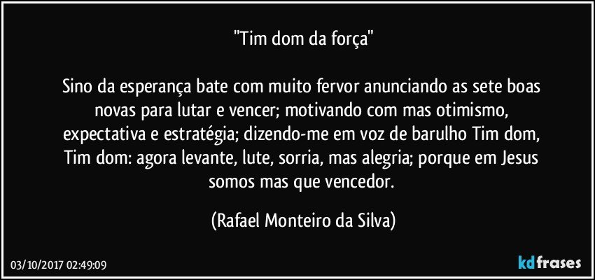 "Tim dom da força"

Sino da esperança bate com muito fervor anunciando as sete boas novas para lutar e vencer; motivando com mas otimismo, expectativa e estratégia; dizendo-me em  voz de barulho Tim dom, Tim dom: agora levante, lute, sorria, mas alegria; porque em Jesus somos mas que vencedor. (Rafael Monteiro da Silva)