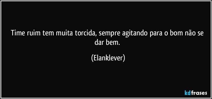 Time ruim tem muita torcida, sempre agitando para o bom não se dar bem. (Elanklever)