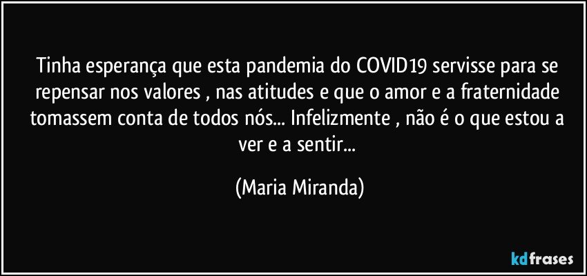 Tinha esperança que esta pandemia do COVID19 servisse para se repensar nos valores , nas atitudes e que o amor e a fraternidade tomassem conta de todos nós... Infelizmente , não é o que estou a ver e a sentir... (Maria Miranda)