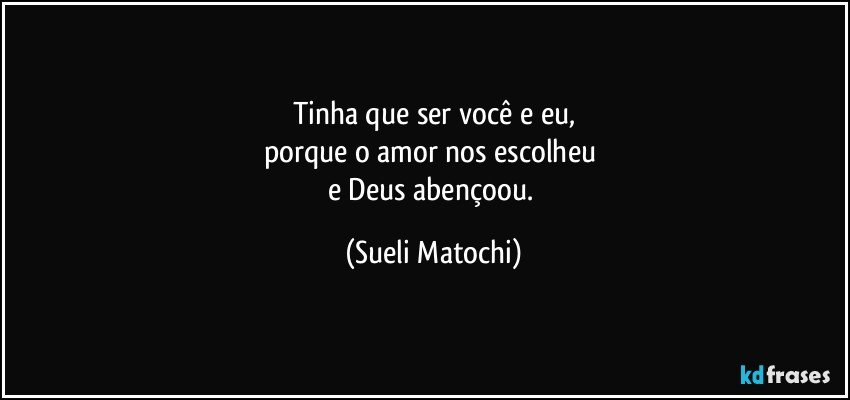 Tinha que ser você e eu,
porque o amor nos escolheu 
e Deus abençoou. (Sueli Matochi)