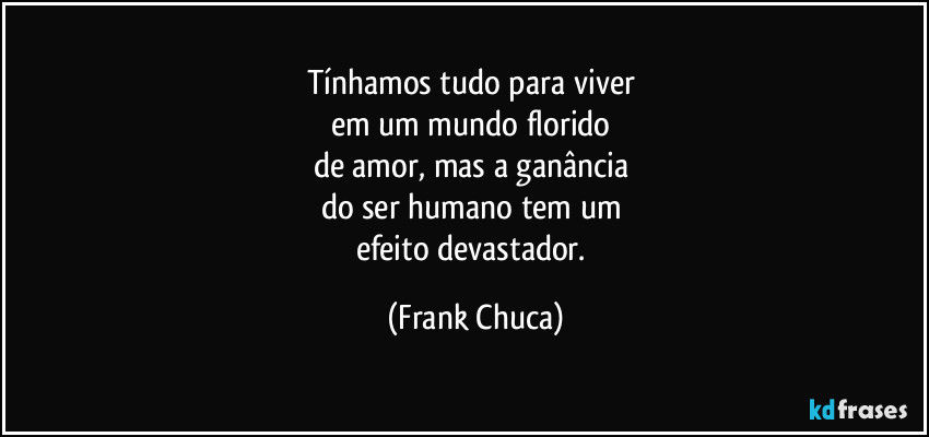 Tínhamos tudo para viver 
em um mundo florido 
de amor, mas a ganância 
do ser humano tem um 
efeito devastador. (Frank Chuca)