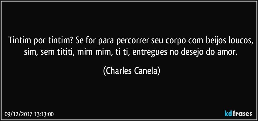 Tintim por tintim? Se for para percorrer seu corpo com beijos loucos, sim, sem tititi, mim mim, ti ti, entregues no desejo do amor. (Charles Canela)