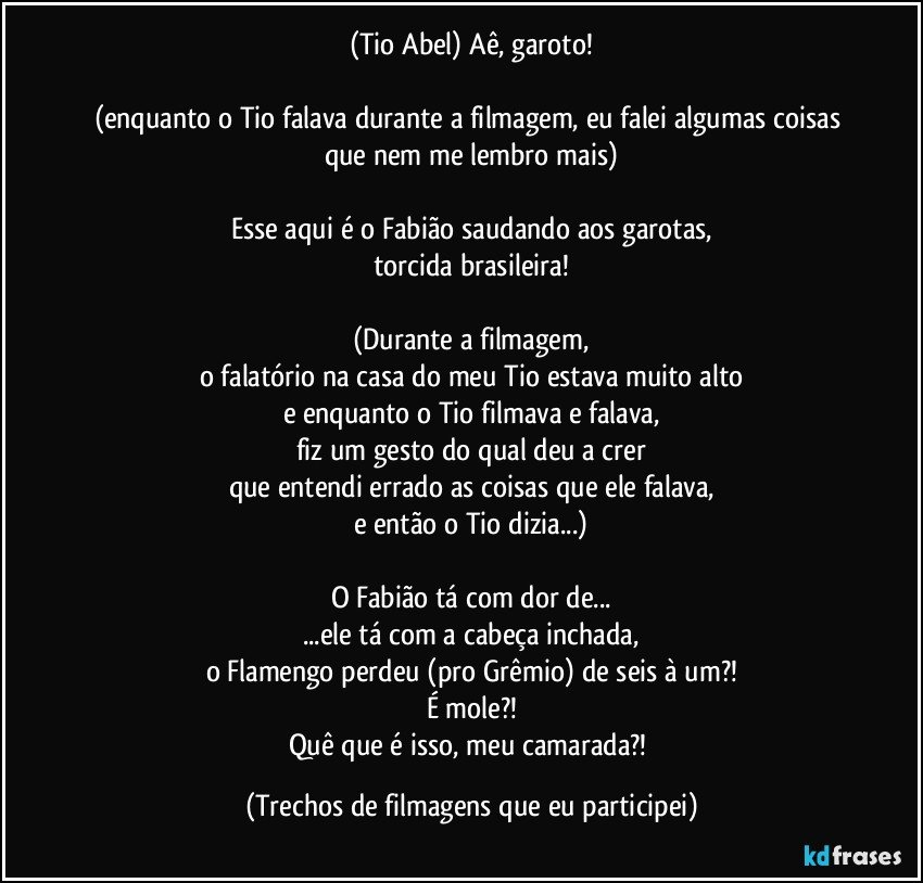 (Tio Abel) Aê, garoto!

(enquanto o Tio falava durante a filmagem, eu falei algumas coisas que nem me lembro mais)

Esse aqui é o Fabião saudando aos garotas,
torcida brasileira!

(Durante a filmagem,
o falatório na casa do meu Tio estava muito alto
e enquanto o Tio filmava e falava,
fiz um gesto do qual deu a crer
que entendi errado as coisas que ele falava,
e então o Tio dizia...)

O Fabião tá com dor de...
...ele tá com a cabeça inchada,
o Flamengo perdeu (pro Grêmio) de seis à um?!
É mole?!
Quê que é isso, meu camarada?! (Trechos de filmagens que eu participei)