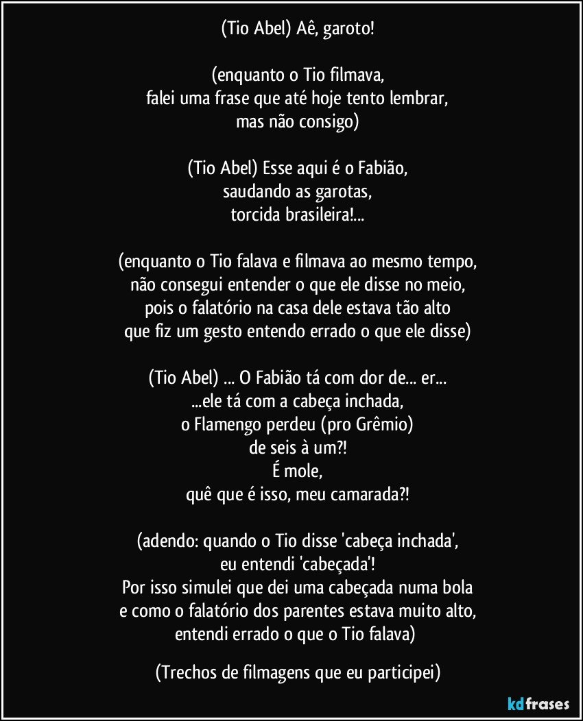 (Tio Abel) Aê, garoto!

(enquanto o Tio filmava,
falei uma frase que até hoje tento lembrar,
mas não consigo)

(Tio Abel) Esse aqui é o Fabião,
saudando as garotas,
torcida brasileira!...

(enquanto o Tio falava e filmava ao mesmo tempo,
não consegui entender o que ele disse no meio,
pois o falatório na casa dele estava tão alto
que fiz um gesto entendo errado o que ele disse)

(Tio Abel) ... O Fabião tá com dor de... er...
...ele tá com a cabeça inchada,
o Flamengo perdeu (pro Grêmio)
de seis à um?!
É mole,
quê que é isso, meu camarada?!

(adendo: quando o Tio disse 'cabeça inchada',
eu entendi 'cabeçada'!
Por isso simulei que dei uma cabeçada numa bola
e como o falatório dos parentes estava muito alto,
entendi errado o que o Tio falava) (Trechos de filmagens que eu participei)