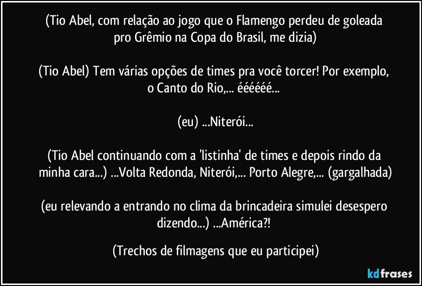 (Tio Abel, com relação ao jogo que o Flamengo perdeu de goleada pro Grêmio na Copa do Brasil, me dizia)

(Tio Abel) Tem várias opções de times pra você torcer! Por exemplo, o Canto do Rio,... éééééé... 

(eu) ...Niterói...

(Tio Abel continuando com a 'listinha' de times e depois rindo da minha cara...) ...Volta Redonda, Niterói,... Porto Alegre,... (gargalhada)

(eu relevando a/entrando no clima da brincadeira simulei desespero dizendo...) ...América?! (Trechos de filmagens que eu participei)